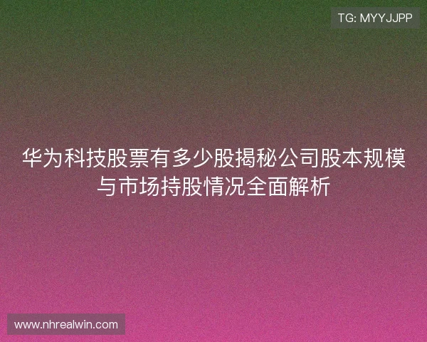 华为科技股票有多少股揭秘公司股本规模与市场持股情况全面解析 华为科技股票有多少股揭秘公司股本规模与市场持股情况全面解析