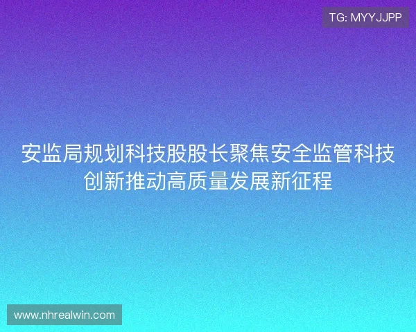 安监局规划科技股股长聚焦安全监管科技创新推动高质量发展新征程 安监局规划科技股股长聚焦安全监管科技创新推动高质量发展新征程